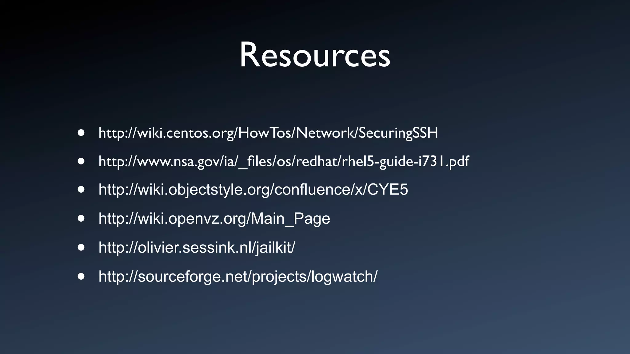 Resources

•   http://wiki.centos.org/HowTos/Network/SecuringSSH

•   http://www.nsa.gov/ia/_ﬁles/os/redhat/rhel5-guide-i731.pdf

•   http://wiki.objectstyle.org/confluence/x/CYE5

•   http://wiki.openvz.org/Main_Page

•   http://olivier.sessink.nl/jailkit/

•   http://sourceforge.net/projects/logwatch/
 