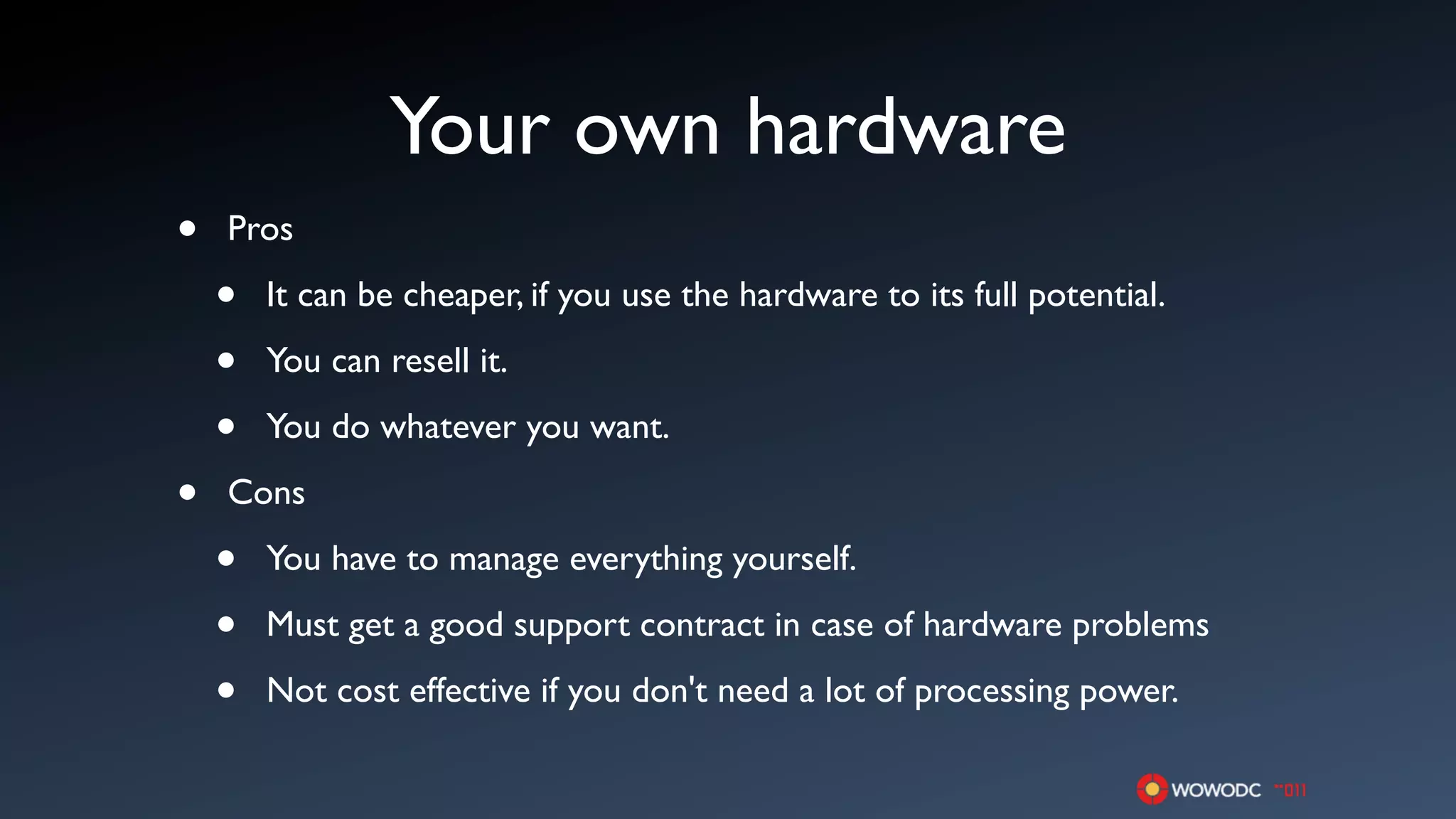 Your own hardware
•   Pros

    •   It can be cheaper, if you use the hardware to its full potential.

    •   You can resell it.

    •   You do whatever you want.

•   Cons

    •   You have to manage everything yourself.

    •   Must get a good support contract in case of hardware problems

    •   Not cost effective if you don't need a lot of processing power.
 