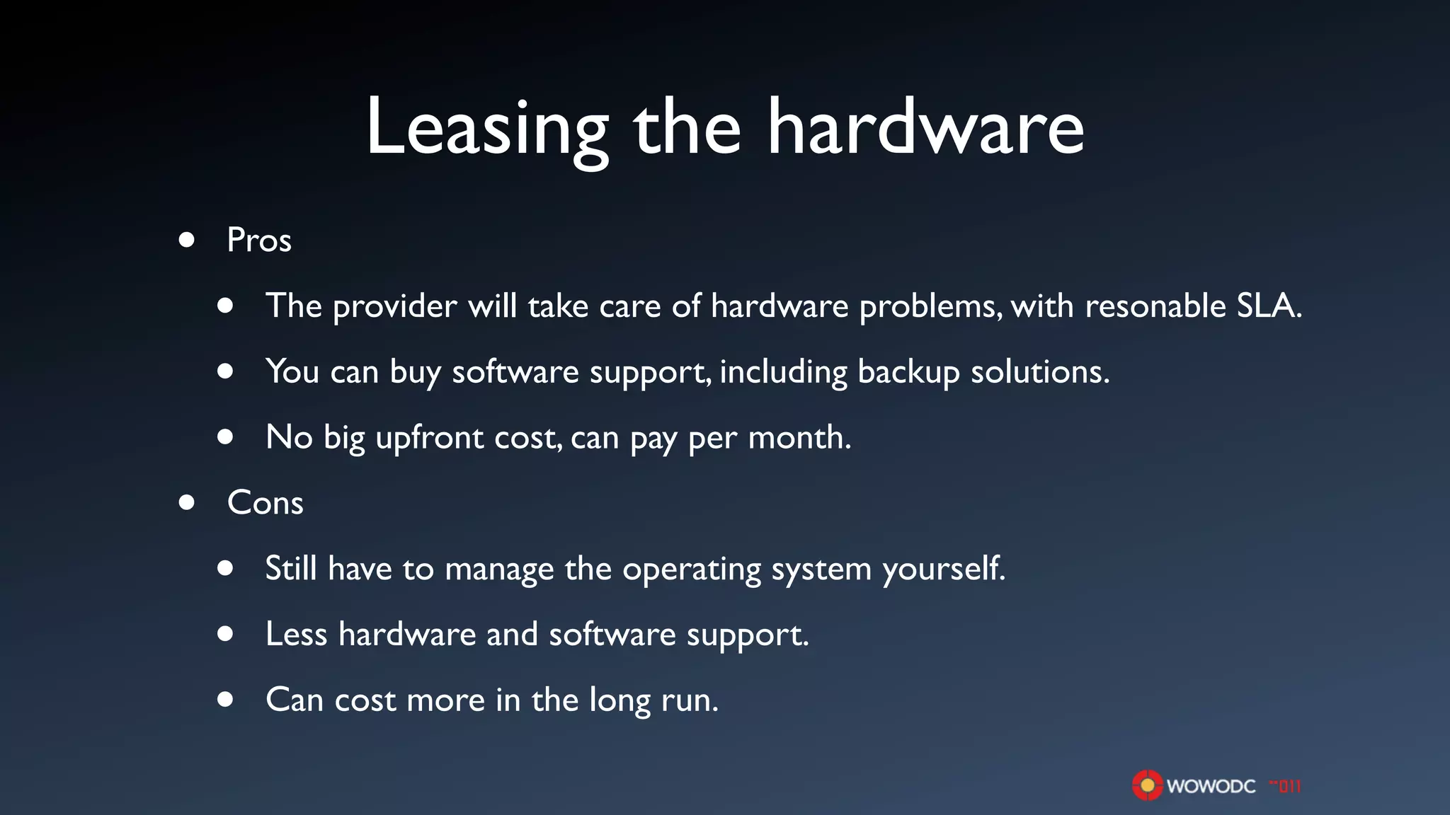 Leasing the hardware
•   Pros

    •   The provider will take care of hardware problems, with resonable SLA.

    •   You can buy software support, including backup solutions.

    •   No big upfront cost, can pay per month.

•   Cons

    •   Still have to manage the operating system yourself.

    •   Less hardware and software support.

    •   Can cost more in the long run.
 