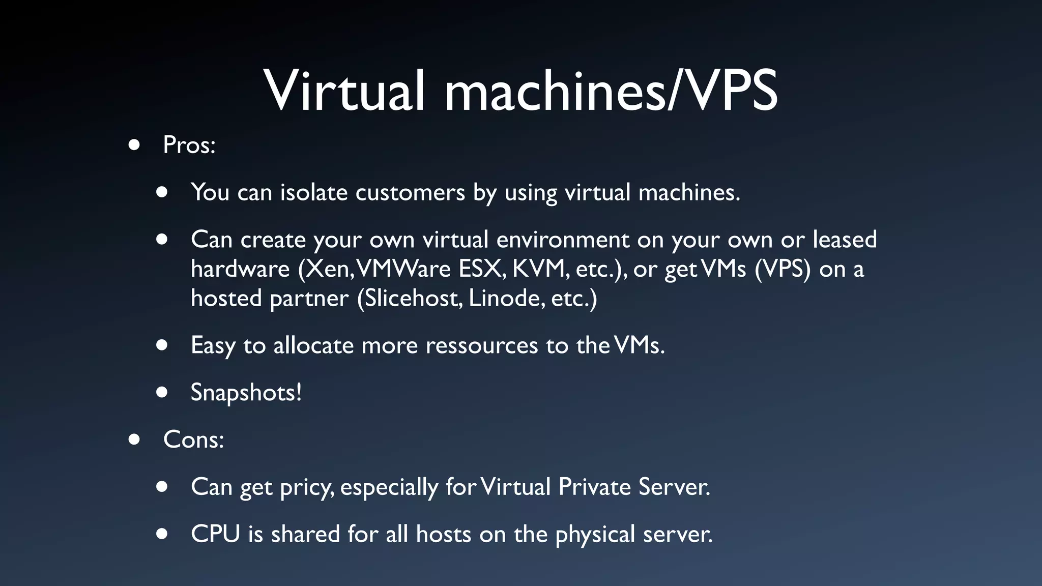 Virtual machines/VPS
•   Pros:

    •   You can isolate customers by using virtual machines.

    •   Can create your own virtual environment on your own or leased
        hardware (Xen,VMWare ESX, KVM, etc.), or get VMs (VPS) on a
        hosted partner (Slicehost, Linode, etc.)

    •   Easy to allocate more ressources to the VMs.

    •   Snapshots!

•   Cons:

    •   Can get pricy, especially for Virtual Private Server.

    •   CPU is shared for all hosts on the physical server.
 