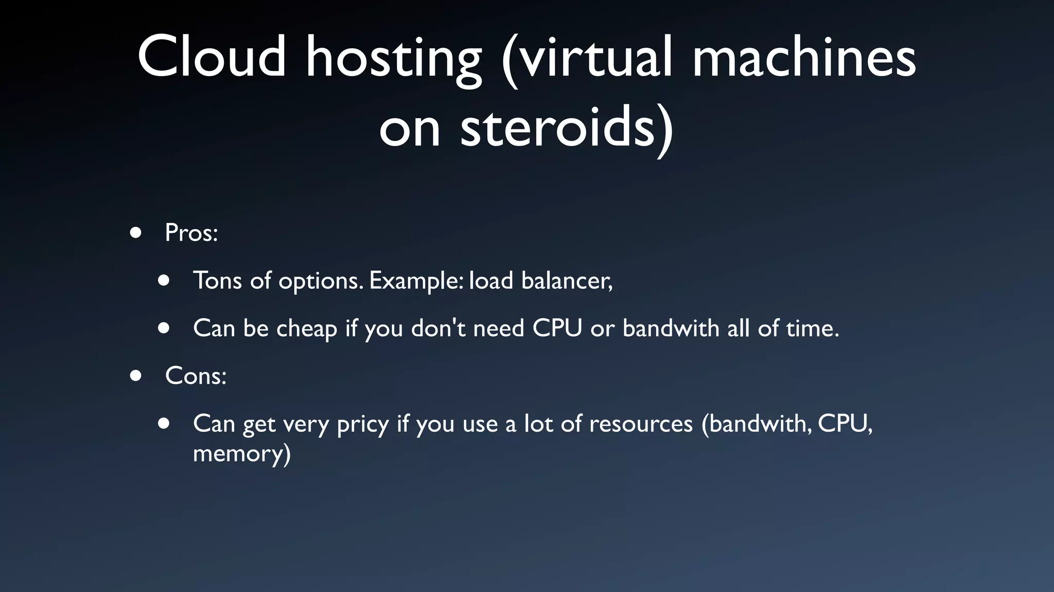 Cloud hosting (virtual machines
        on steroids)
•   Pros:

    •   Tons of options. Example: load balancer,

    •   Can be cheap if you don't need CPU or bandwith all of time.

•   Cons:

    •   Can get very pricy if you use a lot of resources (bandwith, CPU,
        memory)
 