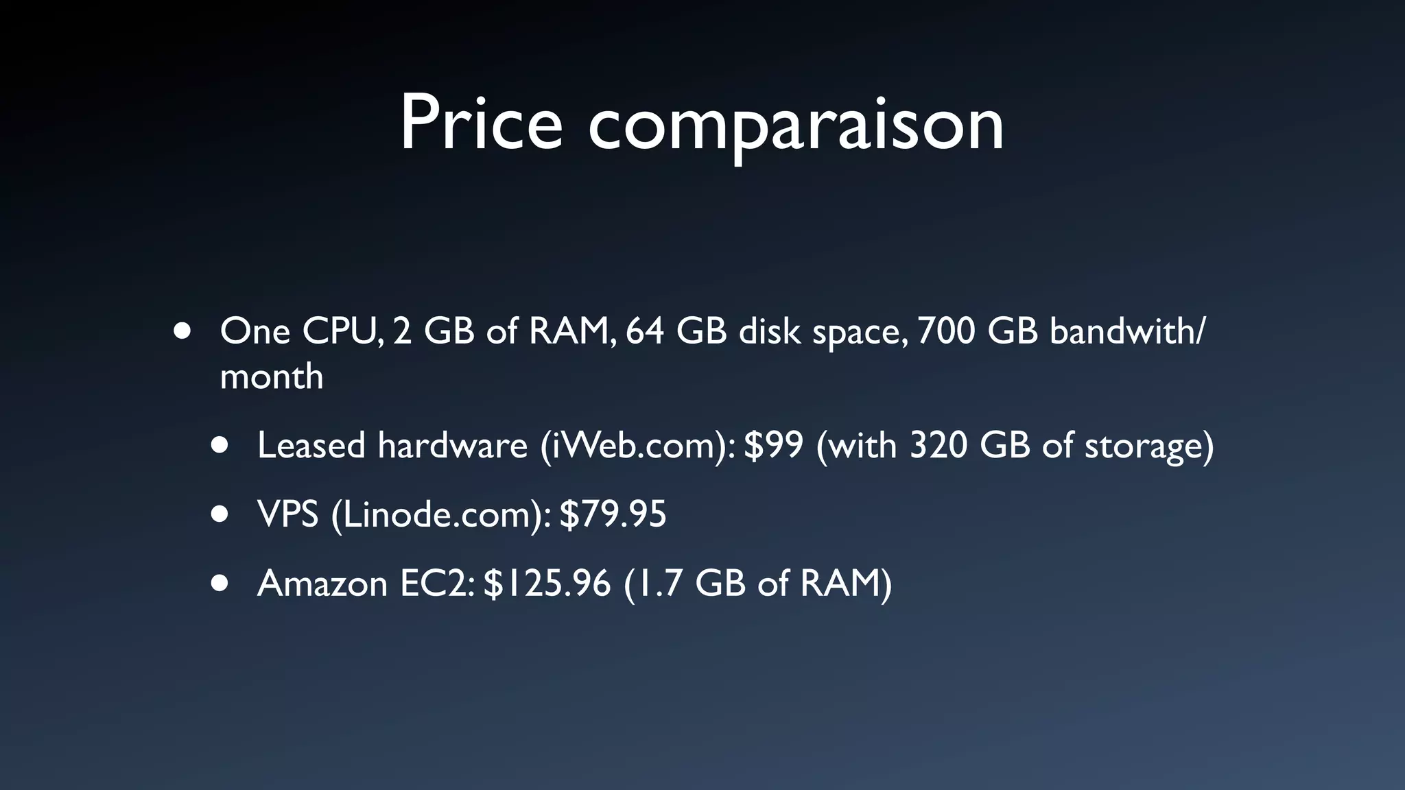 Price comparaison

•   One CPU, 2 GB of RAM, 64 GB disk space, 700 GB bandwith/
    month

    •   Leased hardware (iWeb.com): $99 (with 320 GB of storage)

    •   VPS (Linode.com): $79.95

    •   Amazon EC2: $125.96 (1.7 GB of RAM)
 