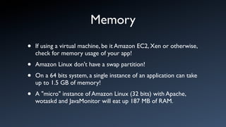 Memory
•   If using a virtual machine, be it Amazon EC2, Xen or otherwise,
    check for memory usage of your app!

•   Amazon Linux don't have a swap partition!

•   On a 64 bits system, a single instance of an application can take
    up to 1.5 GB of memory!

•   A "micro" instance of Amazon Linux (32 bits) with Apache,
    wotaskd and JavaMonitor will eat up 187 MB of RAM.
 