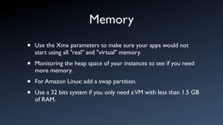 Memory
•   Use the Xmx parameters to make sure your apps would not
    start using all "real" and "virtual" memory.

•   Monitoring the heap space of your instances to see if you need
    more memory.

•   For Amazon Linux: add a swap partition.

•   Use a 32 bits system if you only need a VM with less than 1.5 GB
    of RAM.
 