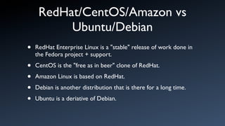 RedHat/CentOS/Amazon vs
          Ubuntu/Debian
•   RedHat Enterprise Linux is a "stable" release of work done in
    the Fedora project + support.

•   CentOS is the "free as in beer" clone of RedHat.

•   Amazon Linux is based on RedHat.

•   Debian is another distribution that is there for a long time.

•   Ubuntu is a deriative of Debian.
 