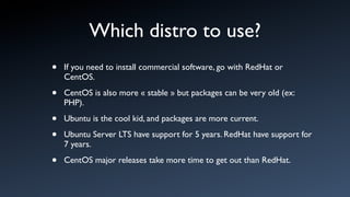 Which distro to use?
•   If you need to install commercial software, go with RedHat or
    CentOS.

•   CentOS is also more « stable » but packages can be very old (ex:
    PHP).

•   Ubuntu is the cool kid, and packages are more current.

•   Ubuntu Server LTS have support for 5 years. RedHat have support for
    7 years.

•   CentOS major releases take more time to get out than RedHat.
 