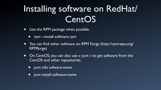 Installing software on RedHat/
             CentOS
•   Use the RPM package when possible.

    •   rpm --install software.rpm

•   You can ﬁnd other software on RPM Forge (http://rpmrepo.org/
    RPMforge)

•   On CentOS, you can also use « yum » to get software from the
    CentOS and other repositories.

    •   yum info sofware-name

    •   yum install software-name
 