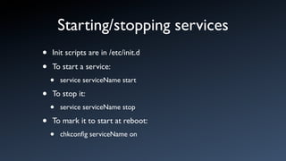 Starting/stopping services
•   Init scripts are in /etc/init.d

•   To start a service:
    •   service serviceName start

•   To stop it:
    •   service serviceName stop

•   To mark it to start at reboot:
    •   chkconﬁg serviceName on
 