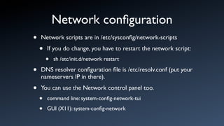 Network conﬁguration
•   Network scripts are in /etc/sysconﬁg/network-scripts

    •   If you do change, you have to restart the network script:
        •   sh /etc/init.d/network restart

•   DNS resolver conﬁguration ﬁle is /etc/resolv.conf (put your
    nameservers IP in there).

•   You can use the Network control panel too.
    •   command line: system-conﬁg-network-tui

    •   GUI (X11): system-conﬁg-network
 