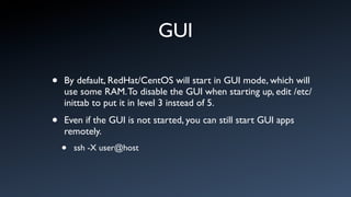 GUI

•   By default, RedHat/CentOS will start in GUI mode, which will
    use some RAM. To disable the GUI when starting up, edit /etc/
    inittab to put it in level 3 instead of 5.

•   Even if the GUI is not started, you can still start GUI apps
    remotely.
    •   ssh -X user@host
 