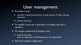 User management
•   To create a user:
    •   useradd -d /path/to/user/home -g main_group -G other_groups
        username

    •   passwd username

•   To modify a user, use « usermod », to delete one, use «
    userdel ».

•   To change a password of another user:
    •   passwd username
        (with no argument, it will change your own password)

•   GUI tool: system-conﬁg-users
 