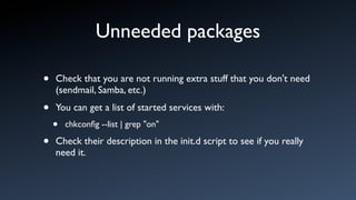 Unneeded packages

•   Check that you are not running extra stuff that you don't need
    (sendmail, Samba, etc.)

•   You can get a list of started services with:
    •   chkconﬁg --list | grep "on"

•   Check their description in the init.d script to see if you really
    need it.
 