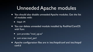 Unneeded Apache modules
•   You should also disable unneeded Apache modules. Get the list
    of modules with:
    •   httpd -M

•   You can delete unneeded module installed by RedHat/CentOS
    with Yum:
    •   yum provides "mod_cgi.so"

    •   yum erase mod_perl

•   Apache conﬁguration ﬁles are in /etc/httpd/conf and /etc/httpd/
    conf.d
 