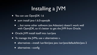 Installing a JVM
•   You can use OpenJDK 1.6

    •   yum install java-1.6.0-openjdk

    •   ... but some other software (ex: Atlassian) doesn't work well
        with OpenJDK, so it's better to get the JVM from Oracle.

•   Oracle JVM install itself into /usr/java

•   To manage the JVMs, use « alternatives ».

    •   alternatives --install /usr/bin/java java /usr/java/default/bin/java 2

    •   alternatives --conﬁg
 