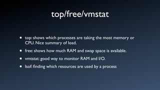 top/free/vmstat

•   top: shows which processes are taking the most memory or
    CPU. Nice summary of load.

•   free: shows how much RAM and swap space is available.

•   vmtstat: good way to monitor RAM and I/O.

•   lsof: ﬁnding which resources are used by a process
 