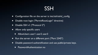 SSH
•   Conﬁguration ﬁle on the server is /etc/ssh/sshd_conﬁg

•   Disable root login ("PermitRootLogin" directive)

•   Disable SSH v1 ("Protocol 2")

•   Allow only speciﬁc users

    •   AllowUsers user1 user2 user3

•   Run the server on a different port ("Port 2345")

•   Disable password authentiﬁcation and use public/private keys.

    •   PasswordAuthentication no
 