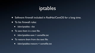 iptables
•   Software ﬁrewall included in RedHat/CentOS for a long time.

•   To list ﬁrewall rules:
    •   /sbin/iptables --list

•   To save them in a text ﬁle:

    •   /sbin/iptables-save > someﬁle.txt

•   To restore them from the text ﬁle:

    •   /sbin/iptables-restore < someﬁle.txt
 