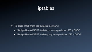 iptables


•   To block 1085 from the external network:
    •   /sbin/iptables -A INPUT -i eth0 -p tcp -m tcp --dport 1085 -j DROP

    •   /sbin/iptables -A INPUT -i eth0 -p udp -m udp --dport 1085 -j DROP
 
