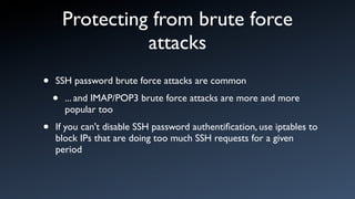 Protecting from brute force
                  attacks
•   SSH password brute force attacks are common

    •   ... and IMAP/POP3 brute force attacks are more and more
        popular too

•   If you can't disable SSH password authentiﬁcation, use iptables to
    block IPs that are doing too much SSH requests for a given
    period
 