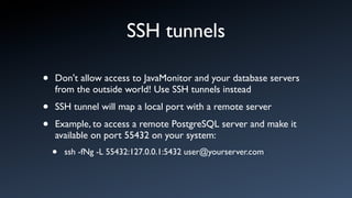 SSH tunnels

•   Don't allow access to JavaMonitor and your database servers
    from the outside world! Use SSH tunnels instead

•   SSH tunnel will map a local port with a remote server

•   Example, to access a remote PostgreSQL server and make it
    available on port 55432 on your system:
    •   ssh -fNg -L 55432:127.0.0.1:5432 user@yourserver.com
 