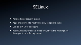 SELinux

•   Policies-based security system

•   Apps are allowed to read/write only to speciﬁc paths

•   Can be a PITA to conﬁgure

•   Put SELinux in permissive mode ﬁrst, check the warnings, ﬁx
    them, put it on enforcing mode.
 