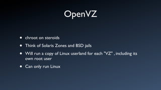 OpenVZ

•   chroot on steroids

•   Think of Solaris Zones and BSD jails

•   Will run a copy of Linux userland for each "VZ" , including its
    own root user

•   Can only run Linux
 