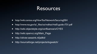 Resources

•   http://wiki.centos.org/HowTos/Network/SecuringSSH

•   http://www.nsa.gov/ia/_ﬁles/os/redhat/rhel5-guide-i731.pdf

•   http://wiki.objectstyle.org/confluence/x/CYE5

•   http://wiki.openvz.org/Main_Page

•   http://olivier.sessink.nl/jailkit/

•   http://sourceforge.net/projects/logwatch/
 