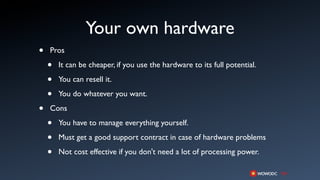 Your own hardware
•   Pros

    •   It can be cheaper, if you use the hardware to its full potential.

    •   You can resell it.

    •   You do whatever you want.

•   Cons

    •   You have to manage everything yourself.

    •   Must get a good support contract in case of hardware problems

    •   Not cost effective if you don't need a lot of processing power.
 