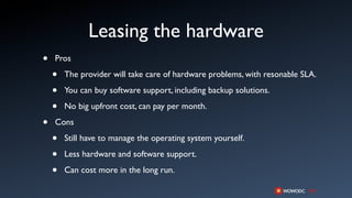Leasing the hardware
•   Pros

    •   The provider will take care of hardware problems, with resonable SLA.

    •   You can buy software support, including backup solutions.

    •   No big upfront cost, can pay per month.

•   Cons

    •   Still have to manage the operating system yourself.

    •   Less hardware and software support.

    •   Can cost more in the long run.
 