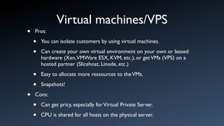 Virtual machines/VPS
•   Pros:

    •   You can isolate customers by using virtual machines.

    •   Can create your own virtual environment on your own or leased
        hardware (Xen,VMWare ESX, KVM, etc.), or get VMs (VPS) on a
        hosted partner (Slicehost, Linode, etc.)

    •   Easy to allocate more ressources to the VMs.

    •   Snapshots!

•   Cons:

    •   Can get pricy, especially for Virtual Private Server.

    •   CPU is shared for all hosts on the physical server.
 