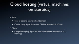 Cloud hosting (virtual machines
        on steroids)
•   Pros:

    •   Tons of options. Example: load balancer,

    •   Can be cheap if you don't need CPU or bandwith all of time.

•   Cons:

    •   Can get very pricy if you use a lot of resources (bandwith, CPU,
        memory)
 
