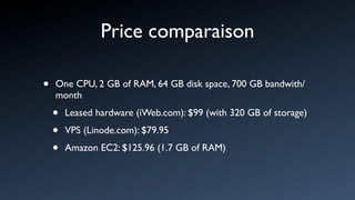 Price comparaison

•   One CPU, 2 GB of RAM, 64 GB disk space, 700 GB bandwith/
    month

    •   Leased hardware (iWeb.com): $99 (with 320 GB of storage)

    •   VPS (Linode.com): $79.95

    •   Amazon EC2: $125.96 (1.7 GB of RAM)
 