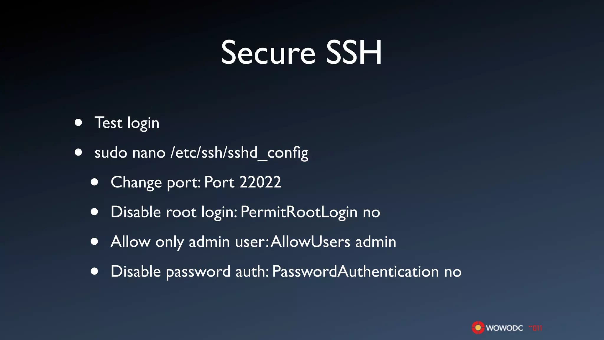 Secure SSH
•   Test login

•   sudo nano /etc/ssh/sshd_conﬁg

    •   Change port: Port 22022

    •   Disable root login: PermitRootLogin no

    •   Allow only admin user: AllowUsers admin

    •   Disable password auth: PasswordAuthentication no
 