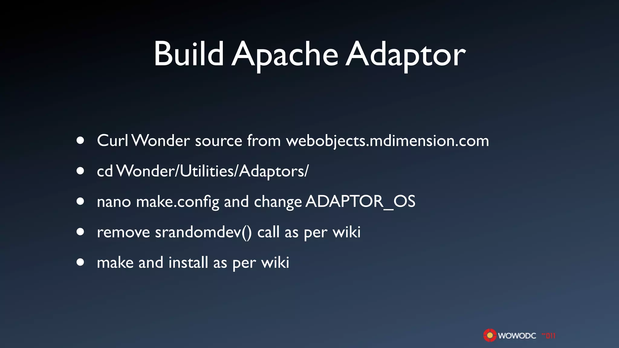 Build Apache Adaptor

•   Curl Wonder source from webobjects.mdimension.com

•   cd Wonder/Utilities/Adaptors/

•   nano make.conﬁg and change ADAPTOR_OS

•   remove srandomdev() call as per wiki

•   make and install as per wiki
 