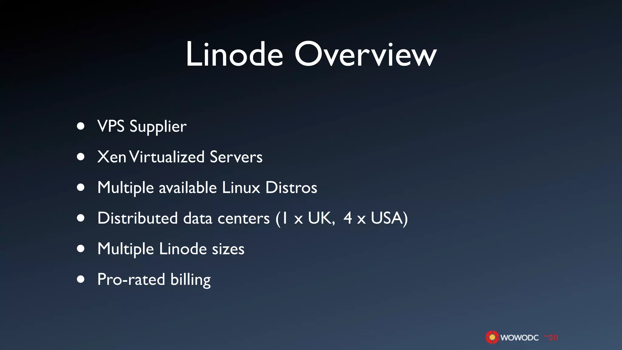 Linode Overview
•   VPS Supplier

•   Xen Virtualized Servers

•   Multiple available Linux Distros

•   Distributed data centers (1 x UK, 4 x USA)

•   Multiple Linode sizes

•   Pro-rated billing
 