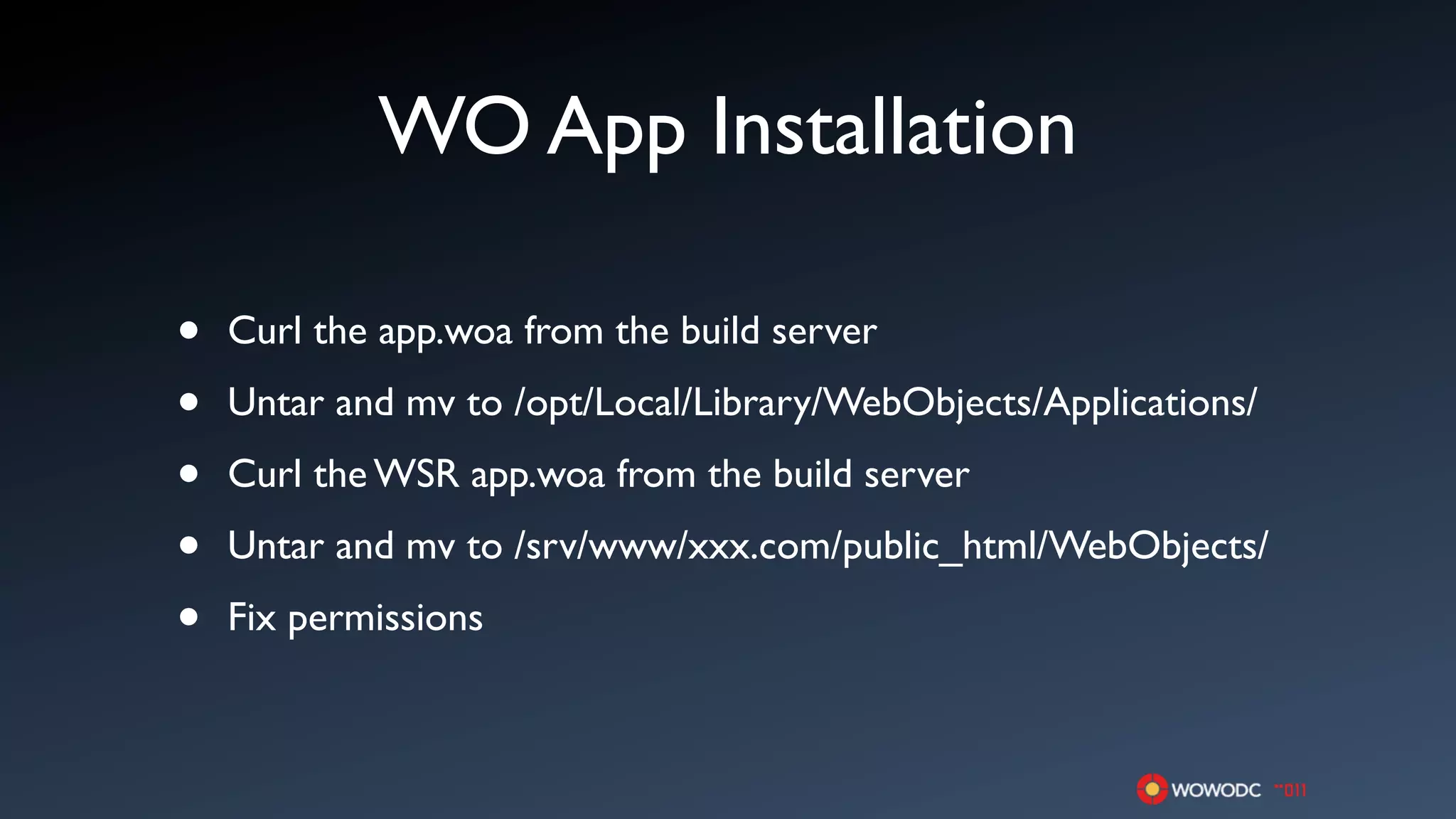 WO App Installation

•   Curl the app.woa from the build server

•   Untar and mv to /opt/Local/Library/WebObjects/Applications/

•   Curl the WSR app.woa from the build server

•   Untar and mv to /srv/www/xxx.com/public_html/WebObjects/

•   Fix permissions
 