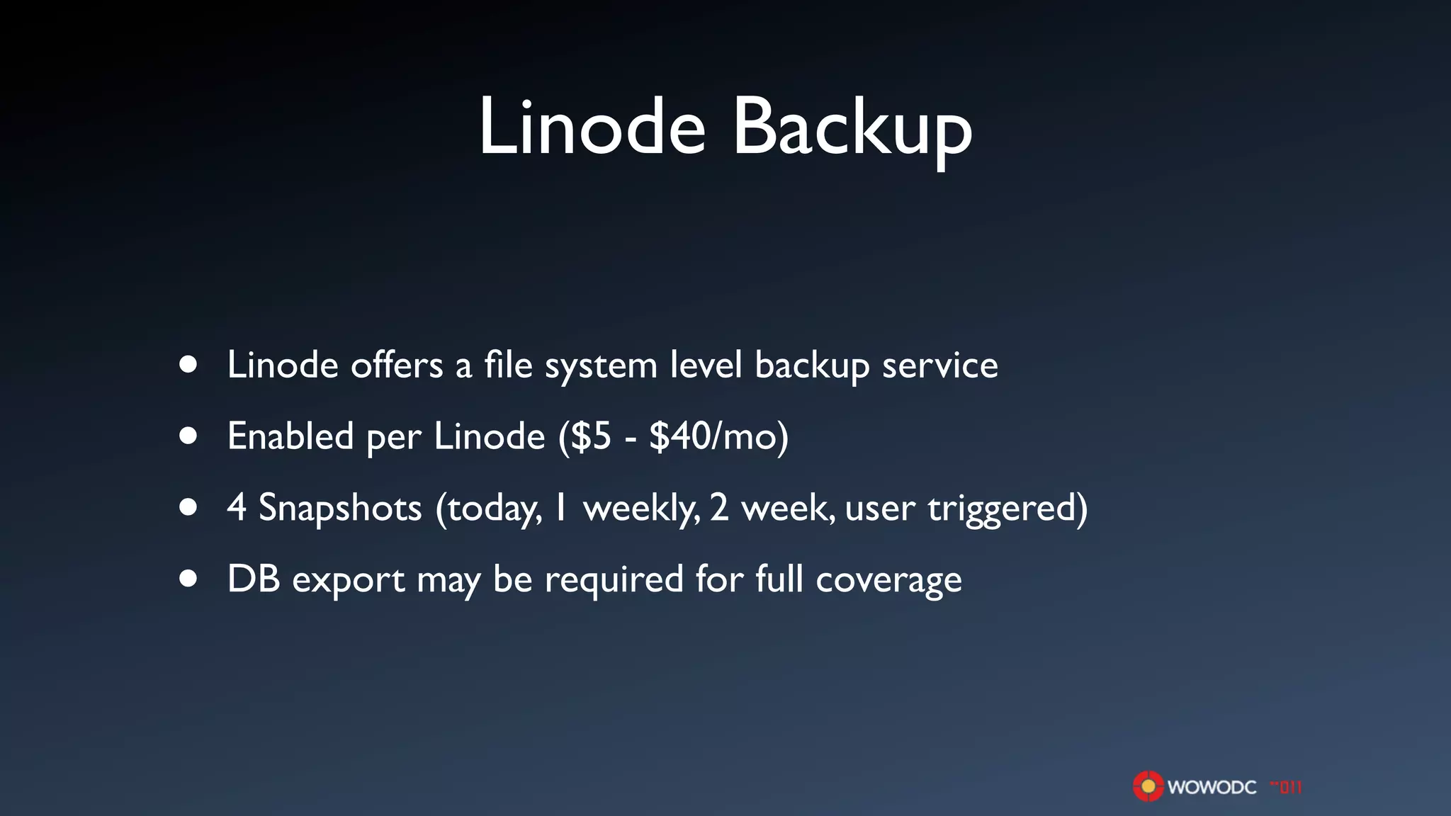 Linode Backup

•   Linode offers a ﬁle system level backup service

•   Enabled per Linode ($5 - $40/mo)

•   4 Snapshots (today, 1 weekly, 2 week, user triggered)

•   DB export may be required for full coverage
 
