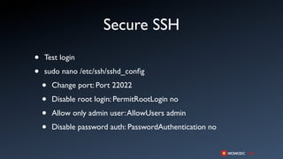 Secure SSH
•   Test login

•   sudo nano /etc/ssh/sshd_conﬁg

    •   Change port: Port 22022

    •   Disable root login: PermitRootLogin no

    •   Allow only admin user: AllowUsers admin

    •   Disable password auth: PasswordAuthentication no
 