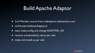 Build Apache Adaptor

•   Curl Wonder source from webobjects.mdimension.com

•   cd Wonder/Utilities/Adaptors/

•   nano make.conﬁg and change ADAPTOR_OS

•   remove srandomdev() call as per wiki

•   make and install as per wiki
 