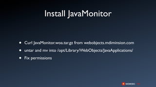 Install JavaMonitor


•   Curl JavaMonitor.woa.tar.gz from webobjects.mdiminsion.com

•   untar and mv into /opt/Library/WebObjects/JavaApplications/

•   Fix permissions
 