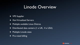 Linode Overview
•   VPS Supplier

•   Xen Virtualized Servers

•   Multiple available Linux Distros

•   Distributed data centers (1 x UK, 4 x USA)

•   Multiple Linode sizes

•   Pro-rated billing
 