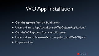 WO App Installation

•   Curl the app.woa from the build server

•   Untar and mv to /opt/Local/Library/WebObjects/Applications/

•   Curl the WSR app.woa from the build server

•   Untar and mv to /srv/www/xxx.com/public_html/WebObjects/

•   Fix permissions
 