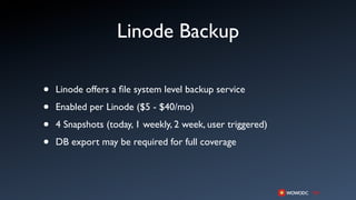 Linode Backup

•   Linode offers a ﬁle system level backup service

•   Enabled per Linode ($5 - $40/mo)

•   4 Snapshots (today, 1 weekly, 2 week, user triggered)

•   DB export may be required for full coverage
 