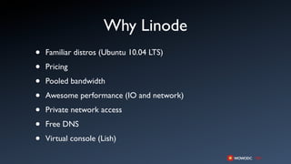 Why Linode
•   Familiar distros (Ubuntu 10.04 LTS)

•   Pricing

•   Pooled bandwidth

•   Awesome performance (IO and network)

•   Private network access

•   Free DNS

•   Virtual console (Lish)
 