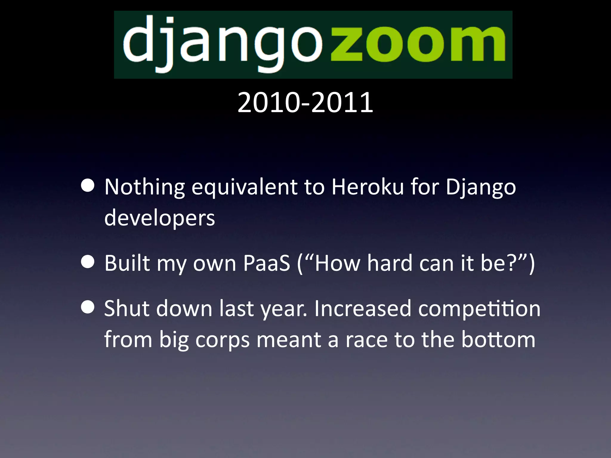 2010-­‐2011

• Nothing  equivalent  to  Heroku  for  Django  
  developers
• Built  my  own  PaaS  (“How  hard  can  it  be?”)
• Shut  down  last  year.  Increased  compeTTon  
  from  big  corps  meant  a  race  to  the  boUom
 