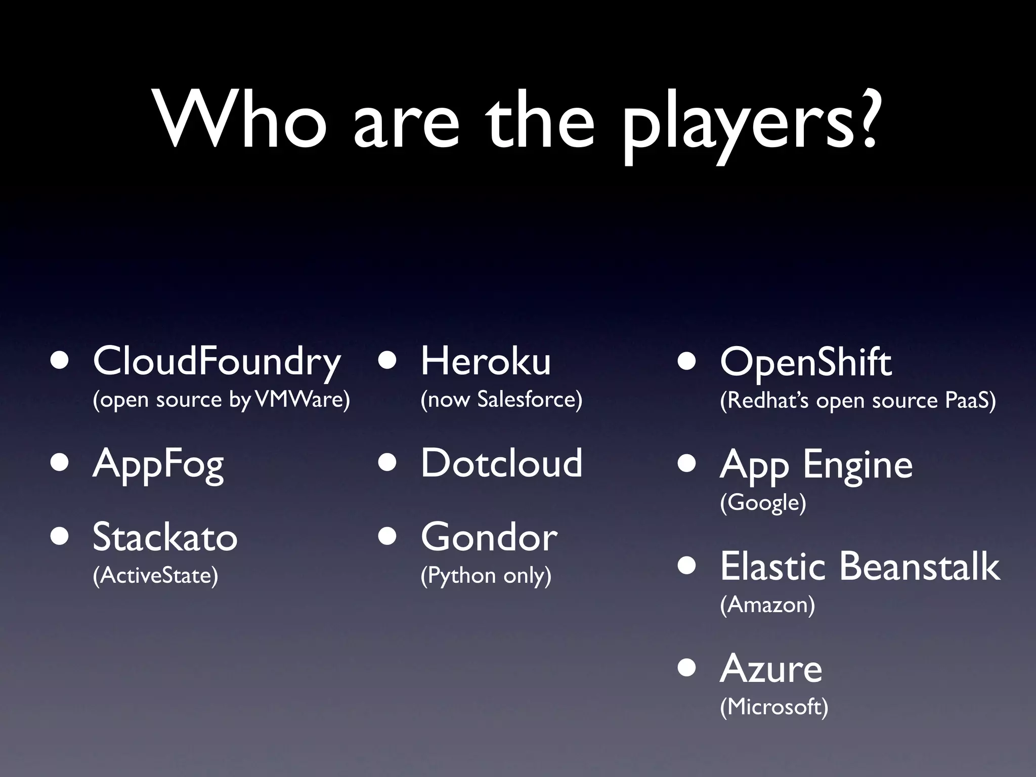 Who are the players?

• CloudFoundry • Heroku
  (open source by VMWare)   (now Salesforce)
                                               • OpenShift
                                                 (Redhat’s open source PaaS)


• AppFog       • Dotcloud                      • App Engine
                                                 (Google)

• Stackato
  (ActiveState)
               • Gondor     (Python only)      • Elastic Beanstalk
                                                 (Amazon)


                                               • Azure
                                                 (Microsoft)
 