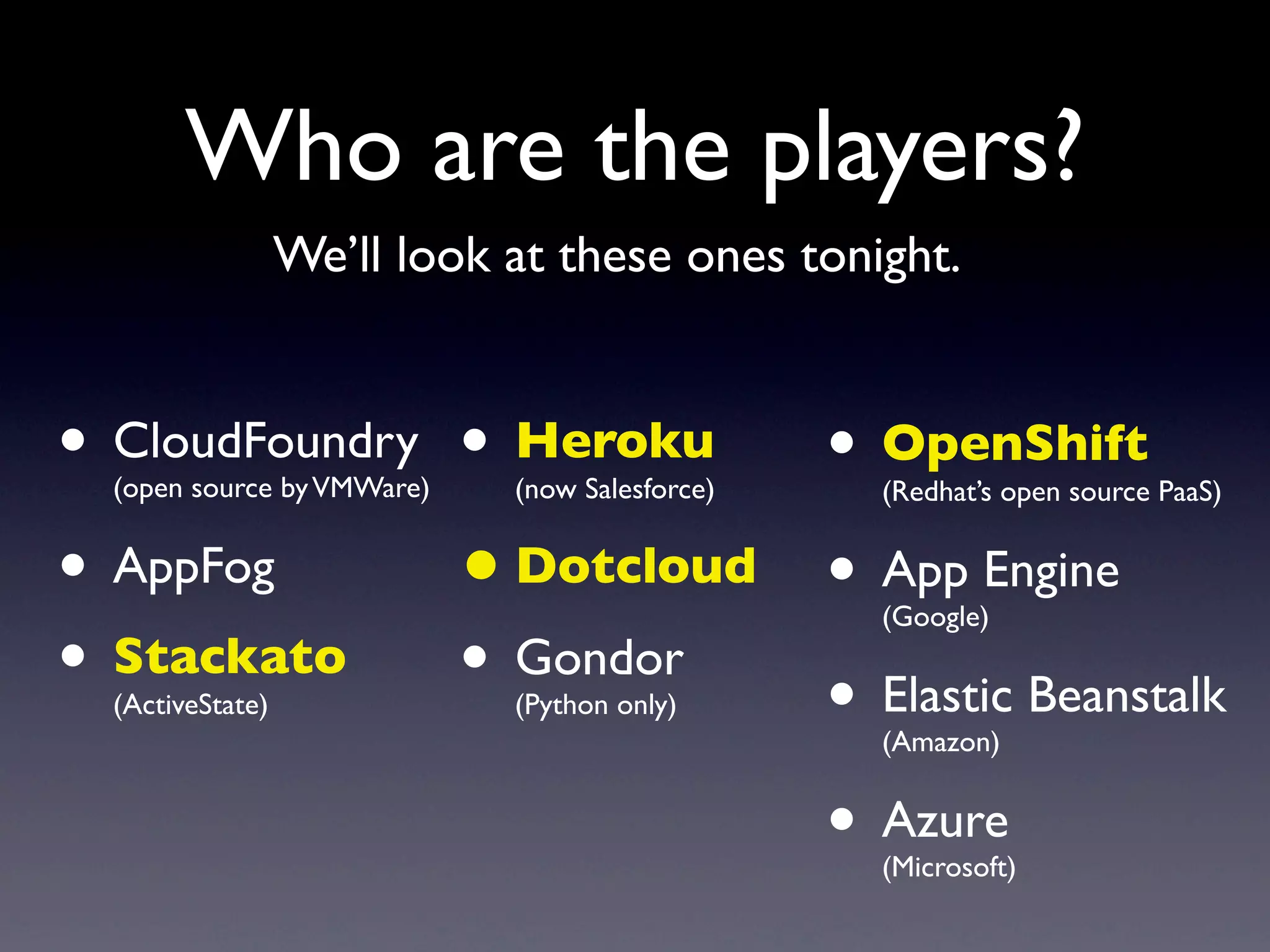 Who are the players?
                  We’ll look at these ones tonight.


• CloudFoundry • Heroku • OpenShift
  (open source by VMWare)    (now Salesforce)   (Redhat’s open source PaaS)


• AppFog       • Dotcloud • App Engine          (Google)

• Stackato • Gondor
  (ActiveState)           • Elastic Beanstalk
                             (Python only)
                                                (Amazon)


                          • Azure               (Microsoft)
 