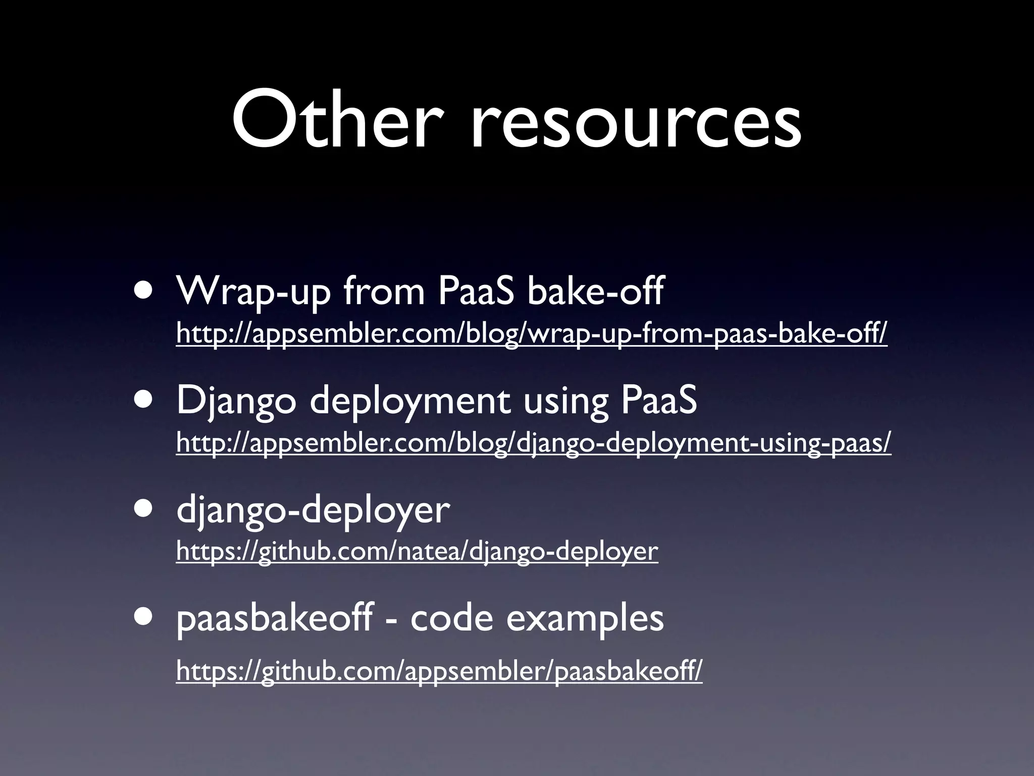 Other resources
• Wrap-up from PaaS bake-off
  http://appsembler.com/blog/wrap-up-from-paas-bake-off/

• Django deployment using PaaS
  http://appsembler.com/blog/django-deployment-using-paas/

• django-deployer
  https://github.com/natea/django-deployer

• paasbakeoff - code examples
   https://github.com/appsembler/paasbakeoff/
 