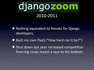 2010-­‐2011

• Nothing  equivalent  to  Heroku  for  Django  
  developers
• Built  my  own  PaaS  (“How  hard  can  it  be?”)
• Shut  down  last  year.  Increased  compeTTon  
  from  big  corps  meant  a  race  to  the  boUom
 