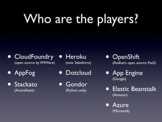 Who are the players?

• CloudFoundry • Heroku
  (open source by VMWare)   (now Salesforce)
                                               • OpenShift
                                                 (Redhat’s open source PaaS)


• AppFog       • Dotcloud                      • App Engine
                                                 (Google)

• Stackato
  (ActiveState)
               • Gondor     (Python only)      • Elastic Beanstalk
                                                 (Amazon)


                                               • Azure
                                                 (Microsoft)
 